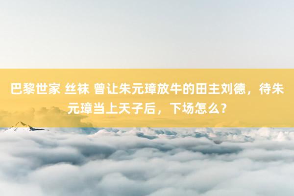 巴黎世家 丝袜 曾让朱元璋放牛的田主刘德，待朱元璋当上天子后，下场怎么？