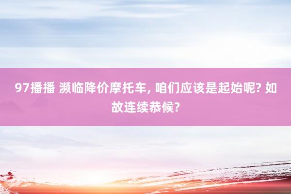 97播播 濒临降价摩托车, 咱们应该是起始呢? 如故连续恭候?