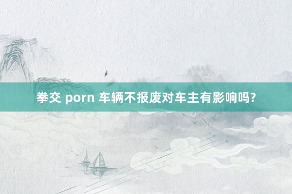 拳交 porn 车辆不报废对车主有影响吗?