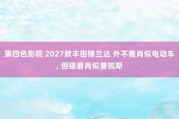 第四色影院 2027款丰田锋兰达 外不雅肖似电动车, 但磋磨肖似普锐斯