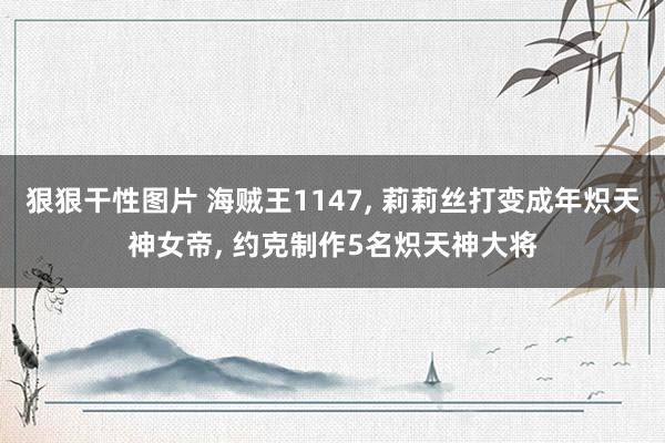 狠狠干性图片 海贼王1147, 莉莉丝打变成年炽天神女帝, 约克制作5名炽天神大将