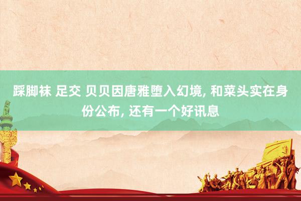 踩脚袜 足交 贝贝因唐雅堕入幻境, 和菜头实在身份公布, 还有一个好讯息
