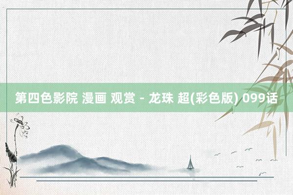 第四色影院 漫画 观赏 - 龙珠 超(彩色版) 099话