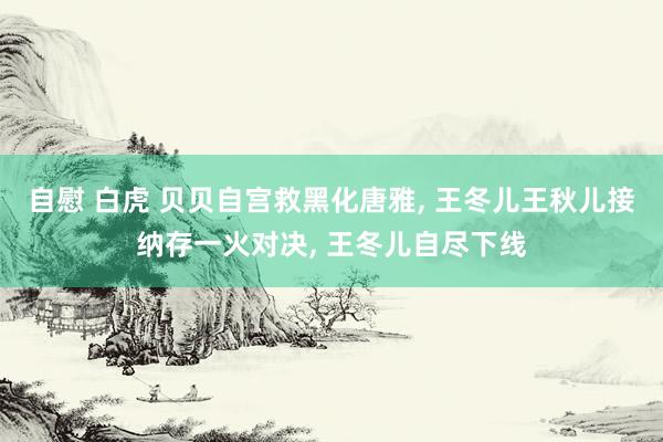 自慰 白虎 贝贝自宫救黑化唐雅, 王冬儿王秋儿接纳存一火对决, 王冬儿自尽下线